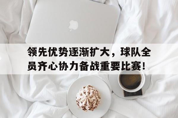 领先优势逐渐扩大，球队全员齐心协力备战重要比赛！